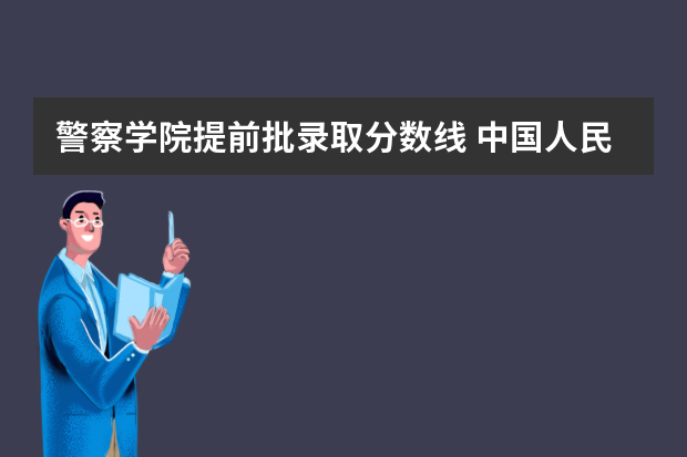警察学院提前批录取分数线 中国人民警察大学提前批录取分数线